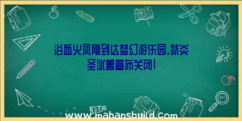 浴血火凤刚到达梦幻游乐园,狱炎圣冰兽宣布关闭!