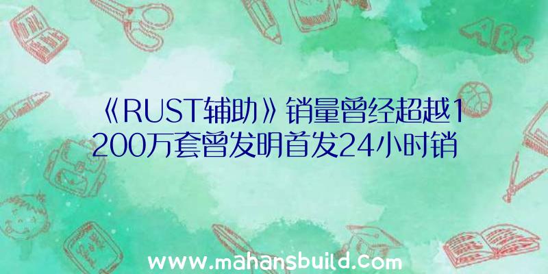 《RUST辅助》销量曾经超越1200万套曾发明首发24小时销量25万套记载