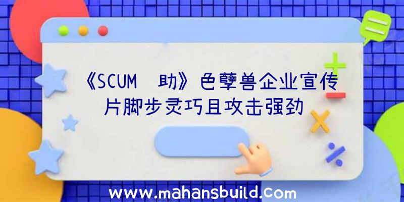 《SCUM辅助》色孽兽企业宣传片脚步灵巧且攻击强劲